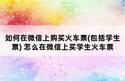 如何在微信上购买火车票(包括学生票) 怎么在微信上买学生火车票